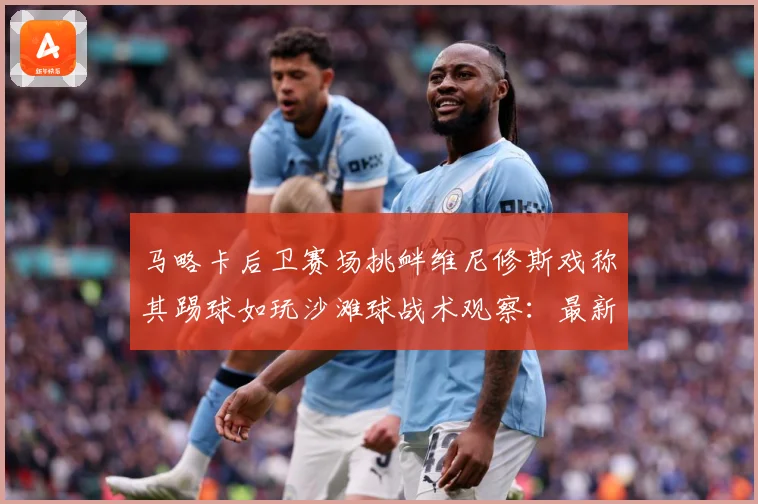 马略卡后卫赛场挑衅维尼修斯戏称其踢球如玩沙滩球战术观察：最新赛事动态与深度分析