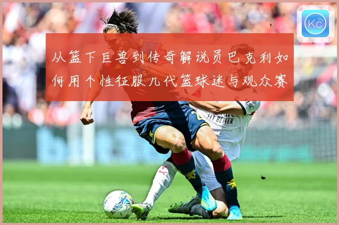 从篮下巨兽到传奇解说员巴克利如何用个性征服几代篮球迷与观众赛场复盘：最新赛事动态与深度分析