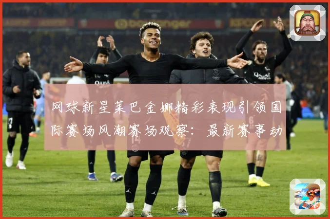 网球新星莱巴金娜精彩表现引领国际赛场风潮赛场观察：最新赛事动态与深度分析