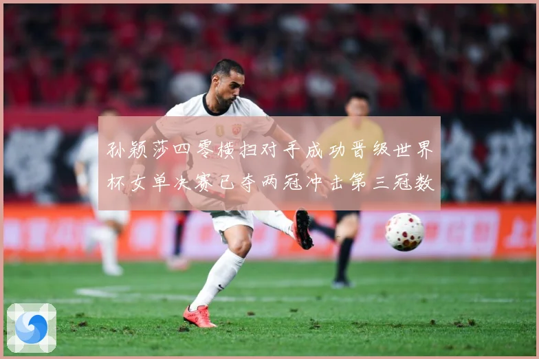 孙颖莎四零横扫对手成功晋级世界杯女单决赛已夺两冠冲击第三冠数据研判：最新赛事动态与深度分析