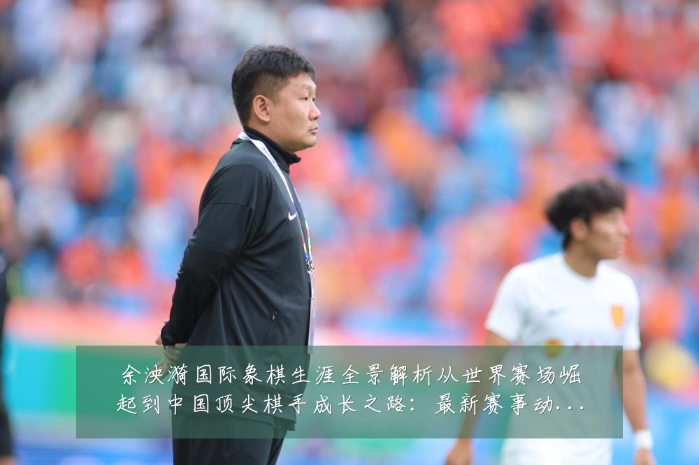 余泱漪国际象棋生涯全景解析从世界赛场崛起到中国顶尖棋手成长之路：最新赛事动态与深度分析