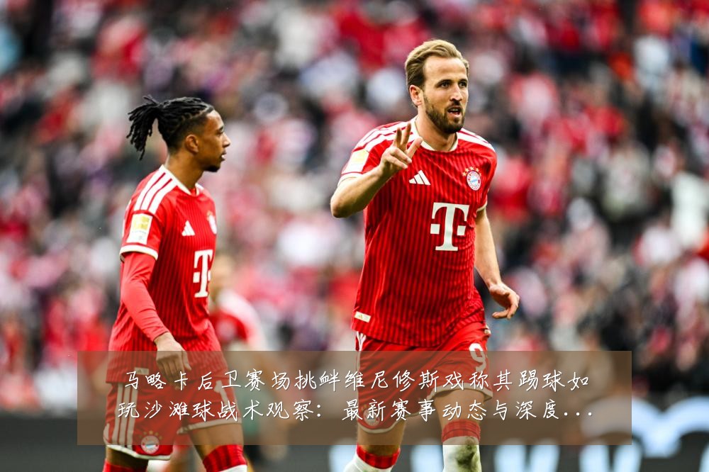 马略卡后卫赛场挑衅维尼修斯戏称其踢球如玩沙滩球战术观察：最新赛事动态与深度分析